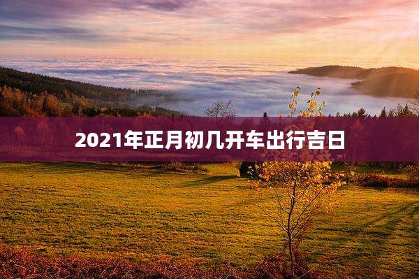 2021年正月初几开车出行吉日