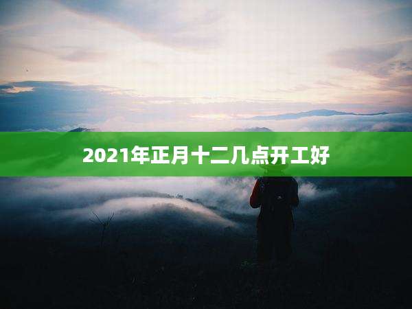 2021年正月十二几点开工好