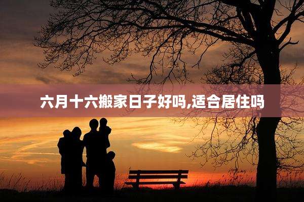 六月十六搬家日子好吗,适合居住吗