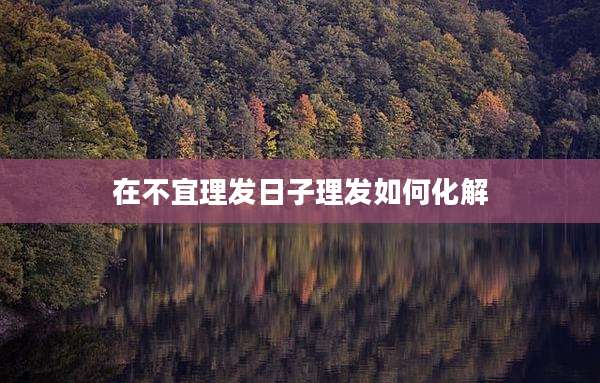 在不宜理发日子理发如何化解