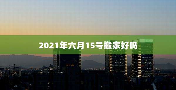 2021年六月15号搬家好吗