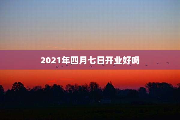 2021年四月七日开业好吗