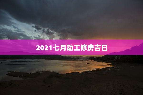 2021七月动工修房吉日