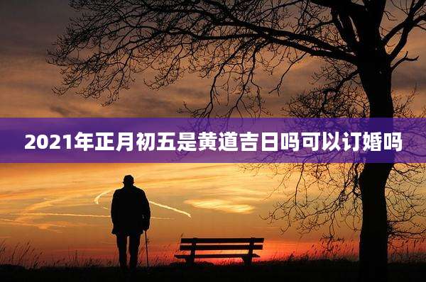 2021年正月初五是黄道吉日吗可以订婚吗