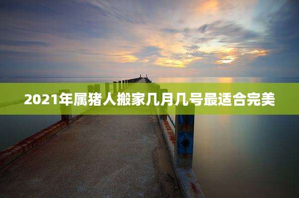 2021年属猪人搬家几月几号最适合完美