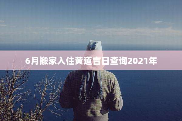 6月搬家入住黄道吉日查询2021年