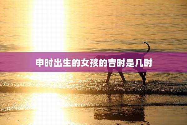 申时出生的女孩的吉时是几时