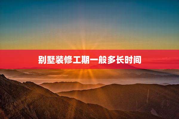 别墅装修工期一般多长时间