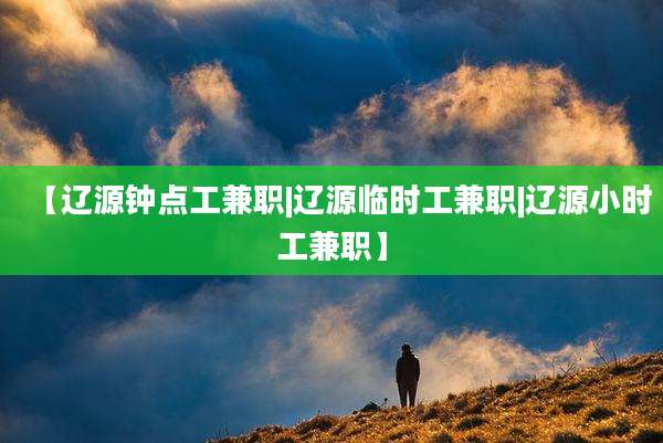 【辽源钟点工兼职|辽源临时工兼职|辽源小时工兼职】