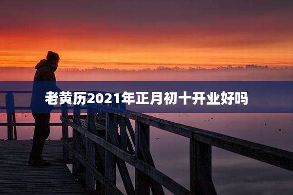 老黄历2021年正月初十开业好吗
