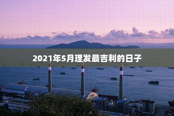 2021年5月理发最吉利的日子