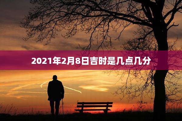 2021年2月8日吉时是几点几分