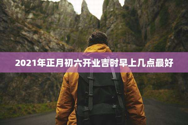 2021年正月初六开业吉时早上几点最好