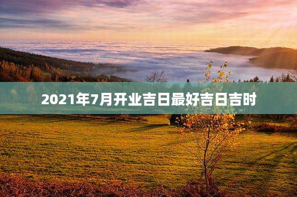 2021年7月开业吉日最好吉日吉时