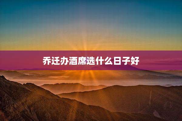 乔迁办酒席选什么日子好