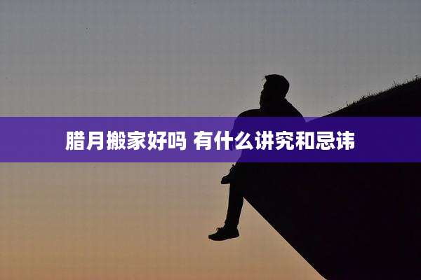 腊月搬家好吗 有什么讲究和忌讳