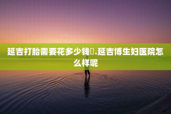 延吉打胎需要花多少钱氺.延吉博生妇医院怎么样呢