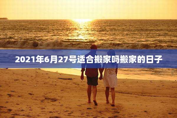 2021年6月27号适合搬家吗搬家的日子