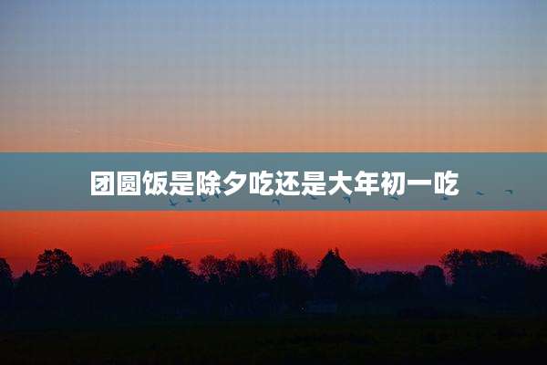 团圆饭是除夕吃还是大年初一吃