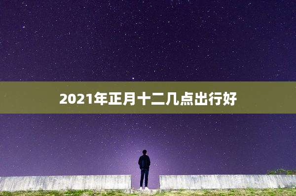 2021年正月十二几点出行好