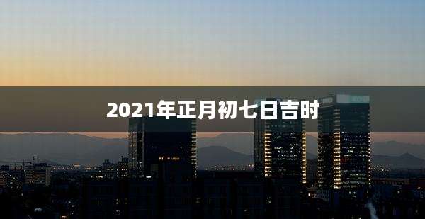 2021年正月初七日吉时