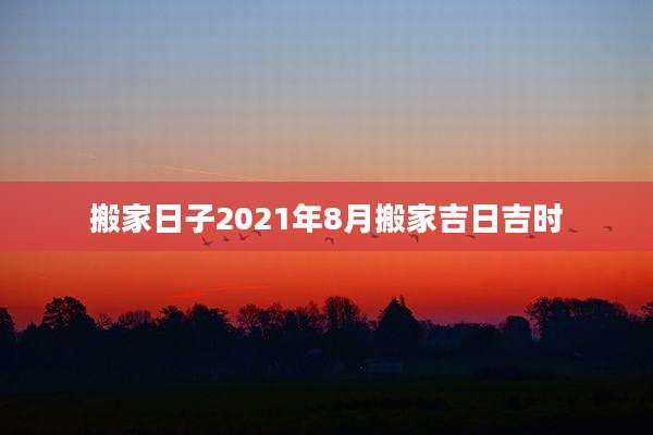 搬家日子2021年8月搬家吉日吉时