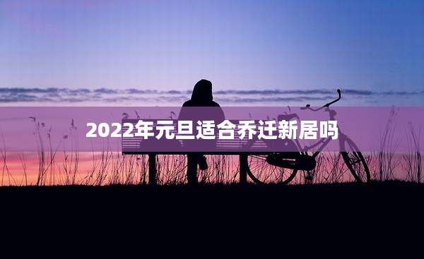 2022年元旦适合乔迁新居吗