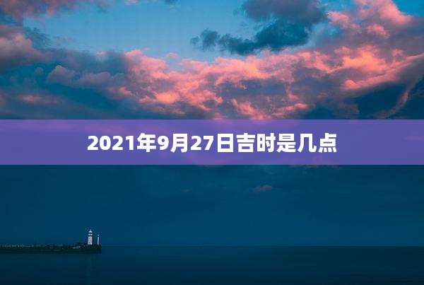 2021年9月27日吉时是几点