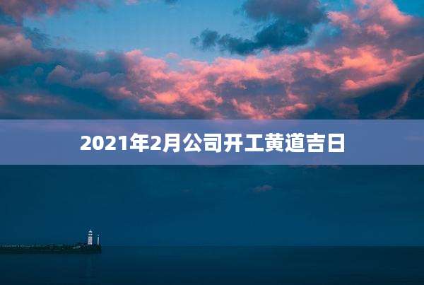 2021年2月公司开工黄道吉日