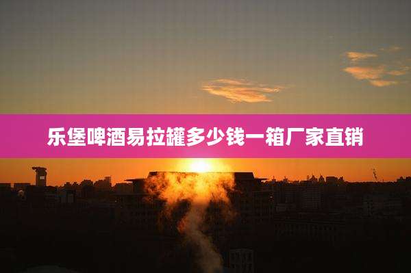 乐堡啤酒易拉罐多少钱一箱厂家直销