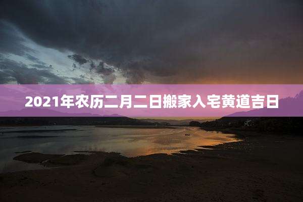 2021年农历二月二日搬家入宅黄道吉日