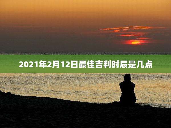2021年2月12日最佳吉利时辰是几点