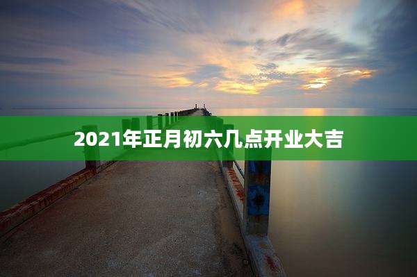 2021年正月初六几点开业大吉