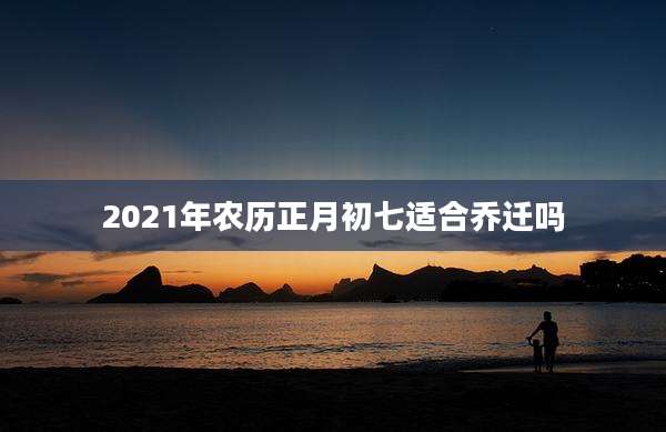 2021年农历正月初七适合乔迁吗