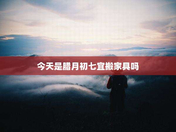 今天是腊月初七宜搬家具吗