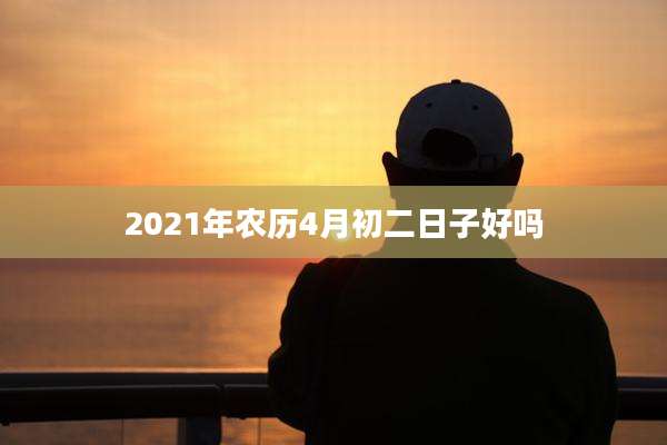 2021年农历4月初二日子好吗