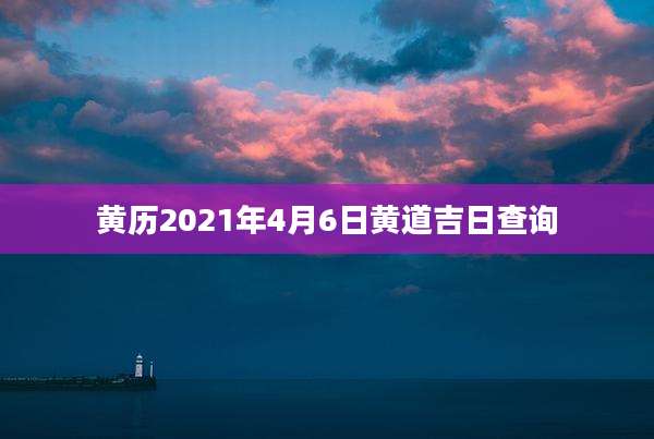黄历2021年4月6日黄道吉日查询