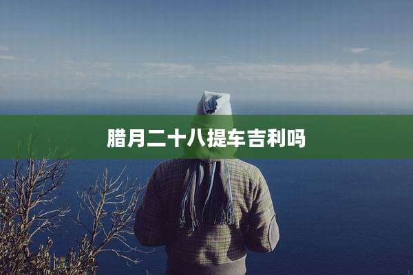 腊月二十八提车吉利吗