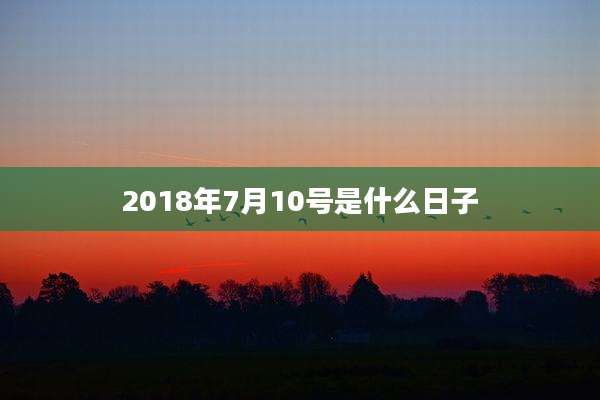 2018年7月10号是什么日子