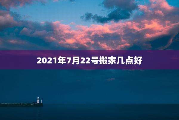 2021年7月22号搬家几点好