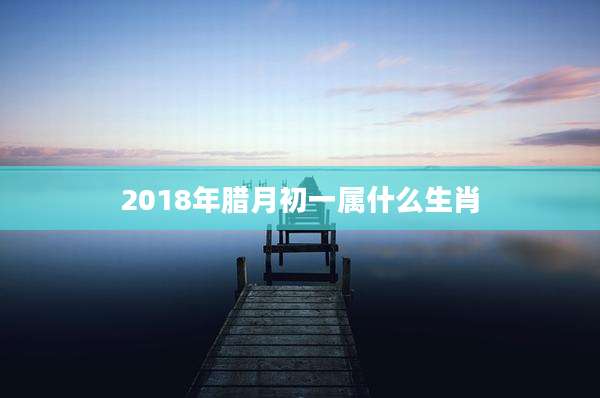 2018年腊月初一属什么生肖