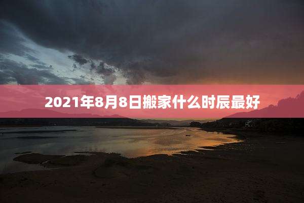 2021年8月8日搬家什么时辰最好