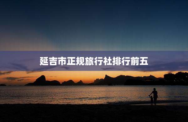 延吉市正规旅行社排行前五