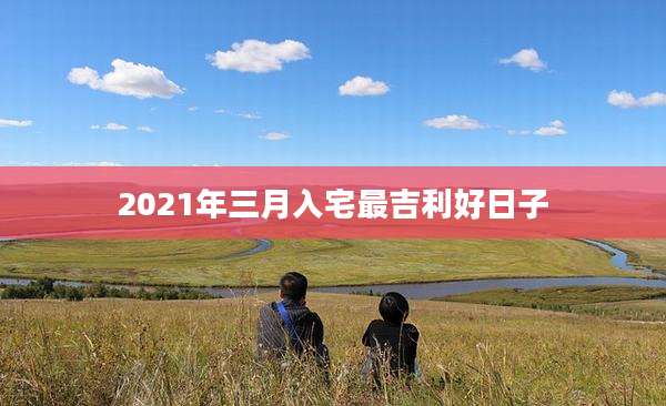 2021年三月入宅最吉利好日子