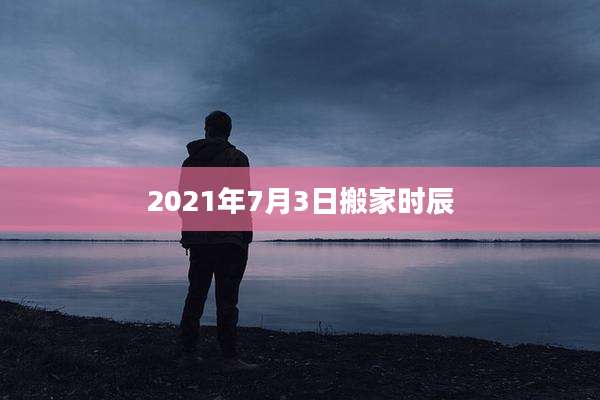 2021年7月3日搬家时辰