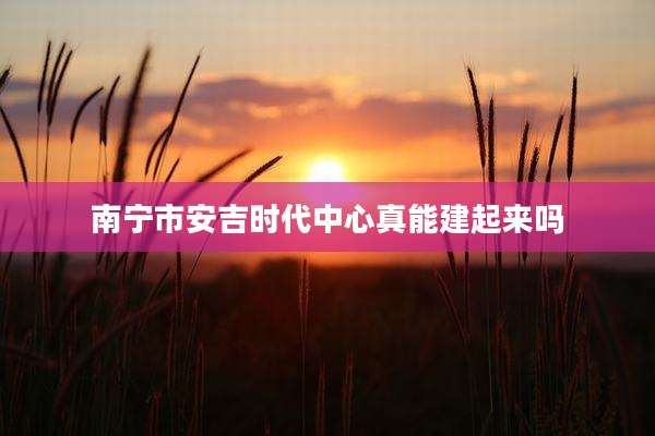 南宁市安吉时代中心真能建起来吗