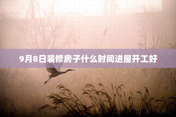 9月8日装修房子什么时间进屋开工好