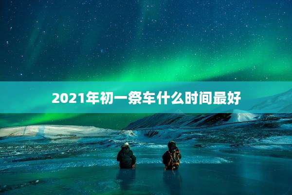 2021年初一祭车什么时间最好