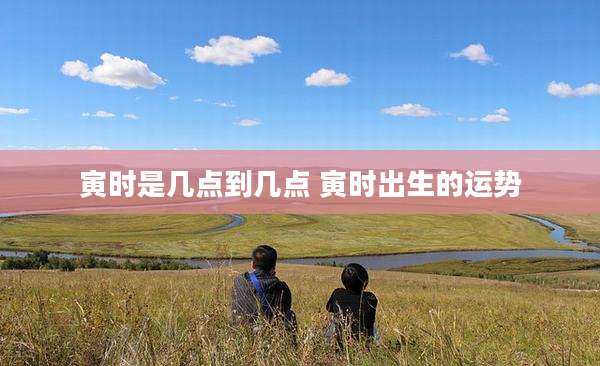 寅时是几点到几点 寅时出生的运势
