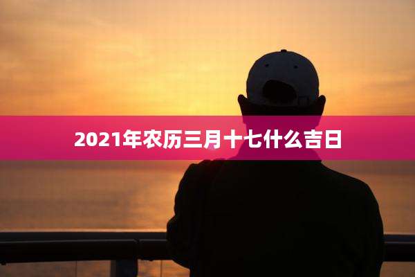 2021年农历三月十七什么吉日